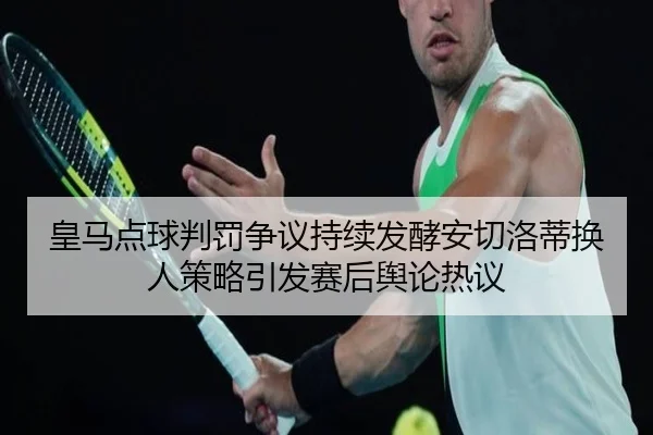 皇马点球判罚争议持续发酵安切洛蒂换人策略引发赛后舆论热议